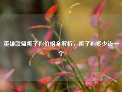 英雄联盟狮子狗价格全解析，狮子狗多少钱一个