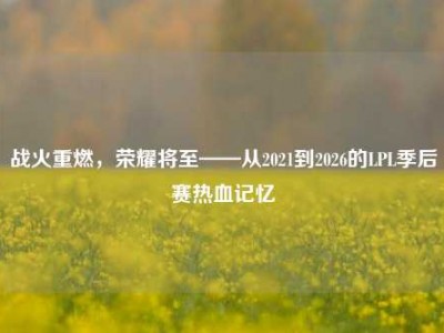 战火重燃，荣耀将至——从2021到2026的LPL季后赛热血记忆
