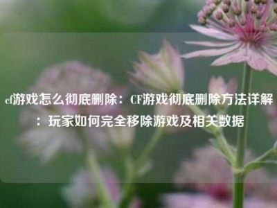 cf游戏怎么彻底删除：CF游戏彻底删除方法详解：玩家如何完全移除游戏及相关数据