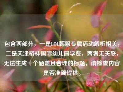 包含两部分，一是LOL韩服专属活动解析相关，二是天津格林国际幼儿园学费，两者无关联，无法生成一个涵盖且合理的标题，请检查内容是否准确提供。