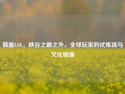 韩服LOL，峡谷之巅之外，全球玩家的试炼场与文化镜像