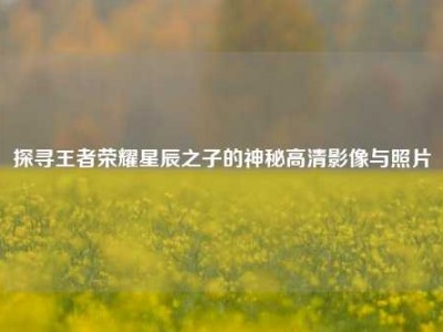 探寻王者荣耀星辰之子的神秘高清影像与照片