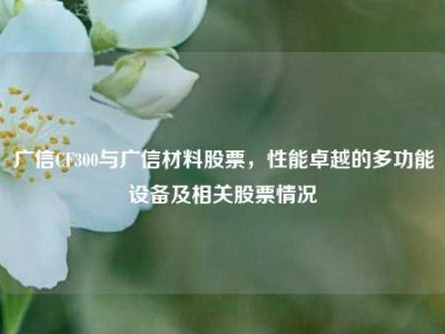 广信CF300与广信材料股票，性能卓越的多功能设备及相关股票情况