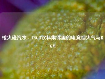 枪火碰汽水，CSGO饮料集锦里的电竞烟火气与BGM