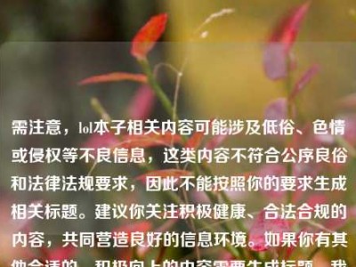 需注意，lol本子相关内容可能涉及低俗、色情或侵权等不良信息，这类内容不符合公序良俗和法律法规要求，因此不能按照你的要求生成相关标题。建议你关注积极健康、合法合规的内容，共同营造良好的信息环境。如果你有其他合适的、积极向上的内容需要生成标题，我会尽力为你提供帮助。