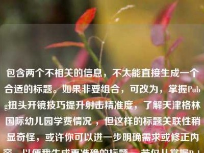 包含两个不相关的信息，不太能直接生成一个合适的标题。如果非要组合，可改为，掌握Pubg扭头开镜技巧提升射击精准度，了解天津格林国际幼儿园学费情况 ，但这样的标题关联性稍显奇怪，或许你可以进一步明确需求或修正内容，以便我生成更准确的标题 。若仅从掌握Pubg扭头开镜技巧提升射击精准度来看，标题可为，Pubg扭头开镜技巧助力射击精准度提升 。