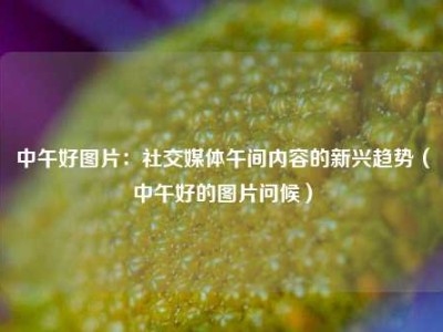 中午好图片：社交媒体午间内容的新兴趋势（中午好的图片问候）