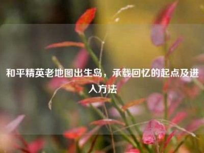 和平精英老地图出生岛，承载回忆的起点及进入方法