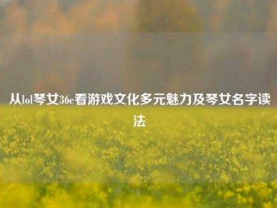 从lol琴女36e看游戏文化多元魅力及琴女名字读法