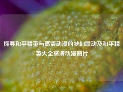 探寻和平精英与高清动漫的梦幻联动及和平精英大全高清动漫图片