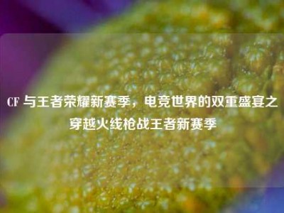 CF 与王者荣耀新赛季，电竞世界的双重盛宴之穿越火线枪战王者新赛季