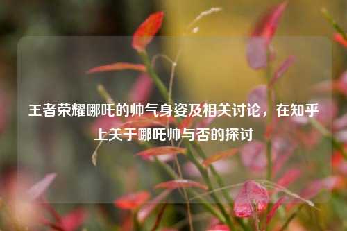 王者荣耀哪吒的帅气身姿及相关讨论，在知乎上关于哪吒帅与否的探讨