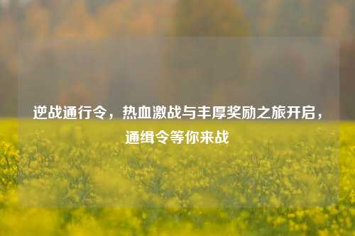 逆战通行令,热血激战与丰厚奖励之旅开启,通缉令等你来战