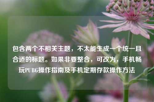 包含两个不相关主题,不太能生成一个统一且合适的标题。如果非要整合,可改为,手机畅玩PUBG操作指南及手机定期存款操作方法