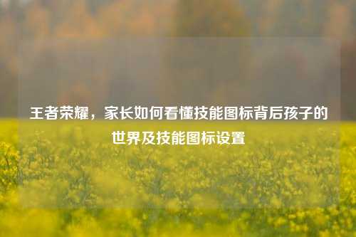 王者荣耀，家长如何看懂技能图标背后孩子的世界及技能图标设置