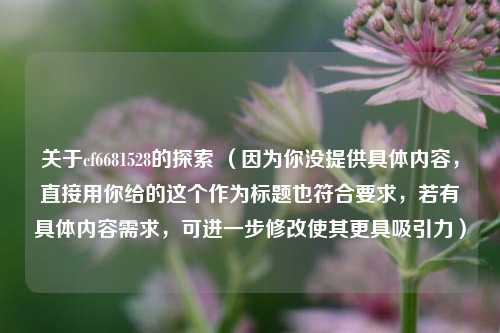 关于cf6681528的探索 (因为你没提供具体内容,直接用你给的这个作为标题也符合要求,若有具体内容需求,可进一步修改使其更具吸引力)