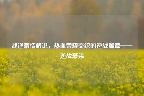 战逆豪情解说,热血荣耀交织的逆战篇章——逆战豪弟