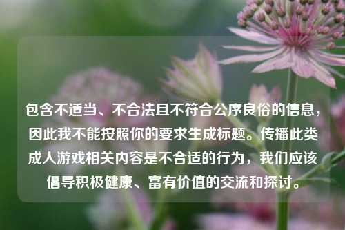 包含不适当、不合法且不符合公序良俗的信息,因此我不能按照你的要求生成标题。传播此类成人游戏相关内容是不合适的行为,我们应该倡导积极健康、富有价值的交流和探讨。