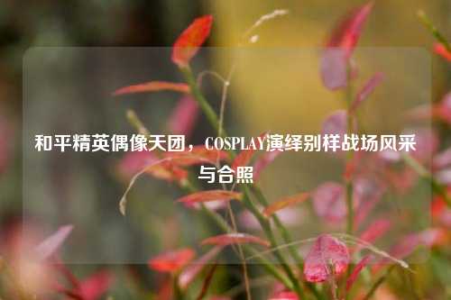 和平精英偶像天团，COSPLAY演绎别样战场风采与合照