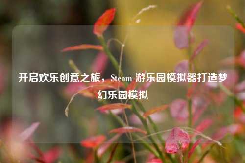 开启欢乐创意之旅,Steam 游乐园模拟器打造梦幻乐园模拟