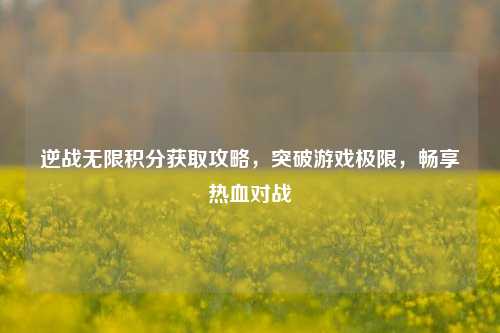 逆战无限积分获取攻略,突破游戏极限,畅享热血对战