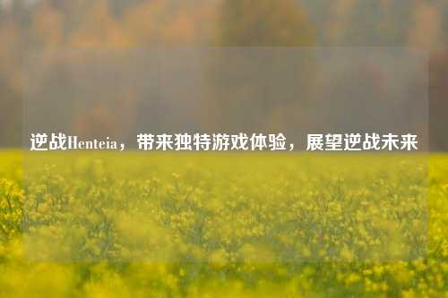 逆战Henteia，带来独特游戏体验，展望逆战未来