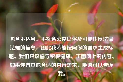 包含不适当、不符合公序良俗及可能违反法律法规的信息,因此我不能按照你的要求生成标题。我们应该倡导积极健康、正面向上的内容。如果你有其他合适的内容需求,随时可以告诉我。