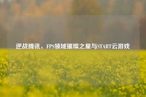逆战腾讯，FPS领域璀璨之星与START云游戏