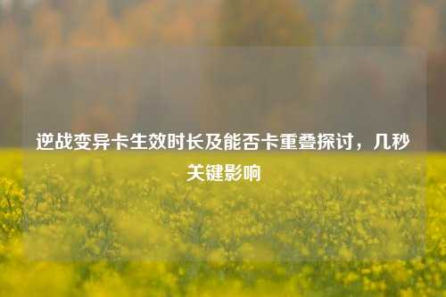 逆战变异卡生效时长及能否卡重叠探讨,几秒关键影响