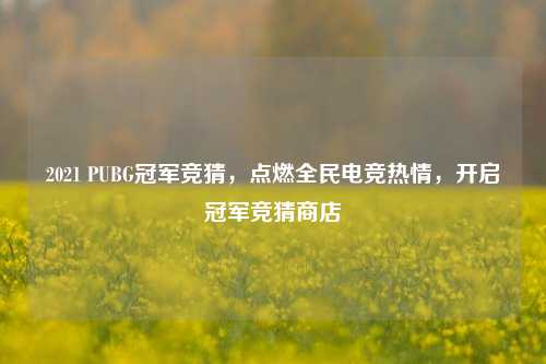 2021 PUBG冠军竞猜,点燃全民电竞热情,开启冠军竞猜商店