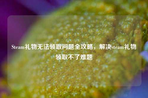 Steam礼物无法领取问题全攻略,解决steam礼物领取不了难题
