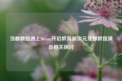 当都教授遇上Steam开启教育新次元及都教授演员相关探讨