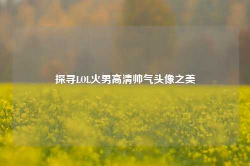 探寻LOL火男高清帅气头像之美