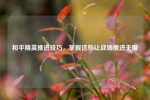 和平精英推进技巧,掌握这些让战场推进无阻
