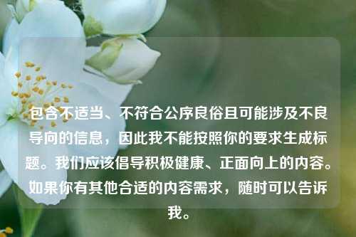 包含不适当、不符合公序良俗且可能涉及不良导向的信息,因此我不能按照你的要求生成标题。我们应该倡导积极健康、正面向上的内容。如果你有其他合适的内容需求,随时可以告诉我。