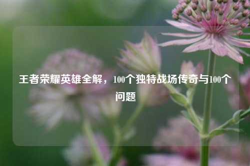 王者荣耀英雄全解，100个独特战场传奇与100个问题