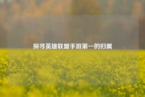 探寻英雄联盟手游第一的归属