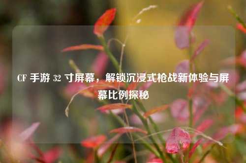 CF 手游 32 寸屏幕,解锁沉浸式枪战新体验与屏幕比例探秘