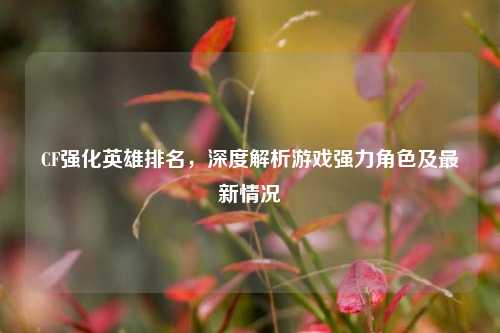 CF强化英雄排名，深度解析游戏强力角色及最新情况