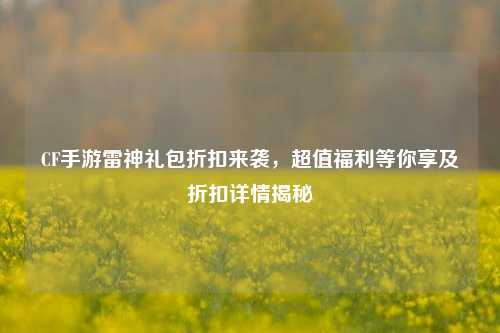 CF手游雷神礼包折扣来袭,超值福利等你享及折扣详情揭秘
