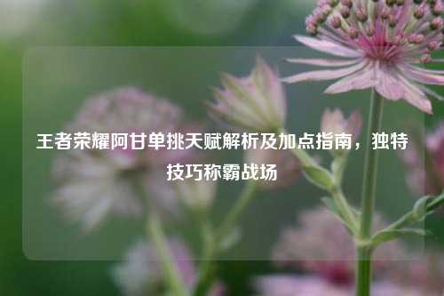 王者荣耀阿甘单挑天赋解析及加点指南,独特技巧称霸战场