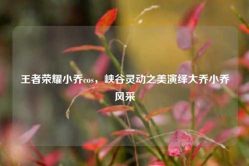 王者荣耀小乔cos,峡谷灵动之美演绎大乔小乔风采