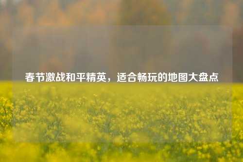 春节激战和平精英,适合畅玩的地图大盘点