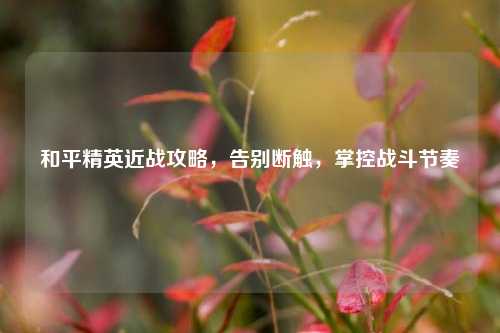 和平精英近战攻略,告别断触,掌控战斗节奏