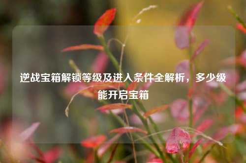逆战宝箱解锁等级及进入条件全解析,多少级能开启宝箱