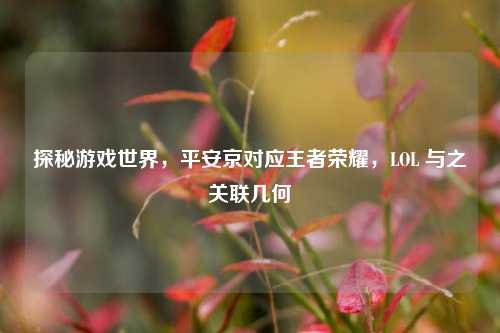 探秘游戏世界,平安京对应王者荣耀,LOL 与之关联几何