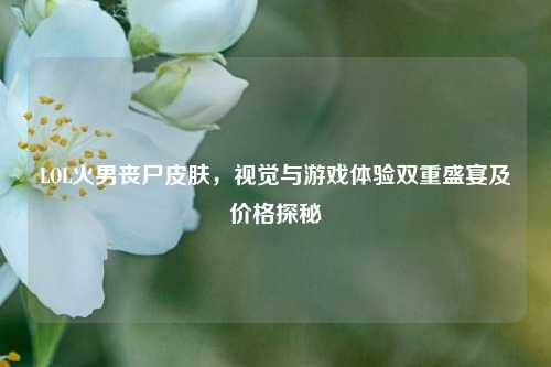 LOL火男丧尸皮肤,视觉与游戏体验双重盛宴及价格探秘
