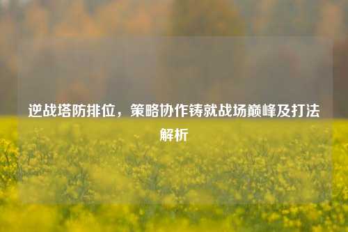 逆战塔防排位,策略协作铸就战场巅峰及打法解析