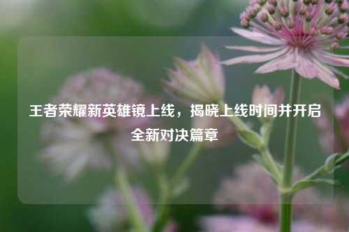王者荣耀新英雄镜上线，揭晓上线时间并开启全新对决篇章