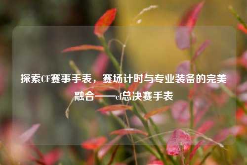 探索CF赛事手表,赛场计时与专业装备的完美融合——cf总决赛手表